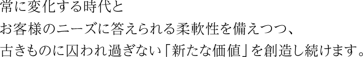 常に変化する時代とお客様のニーズに答えられる柔軟性を備えつつ、古きものに囚われ過ぎない「新たな価値」を創造し続けます。