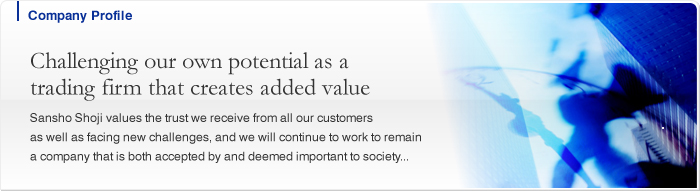 Company Profile Challenging our own potential as a trading firm that creates added value Sansho Shoji values the trust we receive from all our customers as well as facing new challenges, and we will continue to work to remain a company that is both accepted by and deemed important to society...