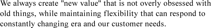 We always create "new value" that is not overly obsessed with old things, while maintaining flexibility that can respond to constantly changing era and our customer needs.