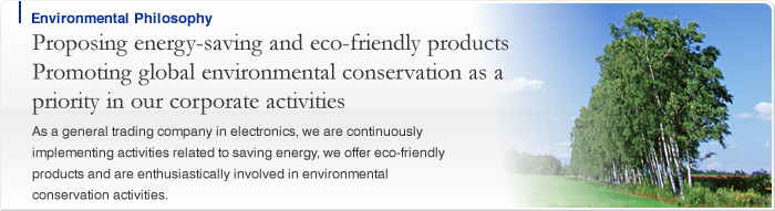 Proposing energy-saving and eco-friendly productsPromoting global environmental conservation as a priority in our corporate activities As a general trading company in electronics, we are continuously implementing activities related to saving energy, we offer eco-friendly products and are enthusiastically involved in environmental conservation activities.