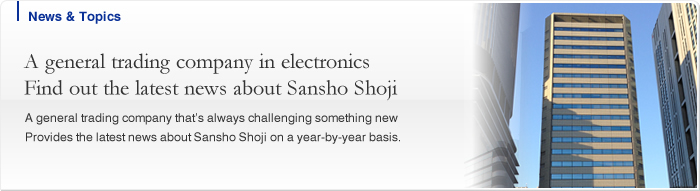 A general trading company in electronics Find out the latest news about Sansho Shoji A general trading company that’s always challenging something new Provides the latest news about Sansho Shoji on a year-by-year basis.