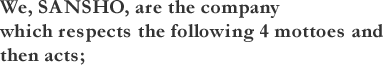 We, SANSHO, are the company which respects the following 4 mottoes and then acts;