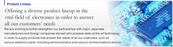 Offering a diverse product lineup in the vital field of electronics in order to answer all our customers' needs We are working to further strengthen our partnerships with major Japanese manufacturers and foreign companies abroad who possess state-of-the-art technology in order to supply products that answer the needs of all our customers, such as various electronic parts, including semiconductors and various communications devices.