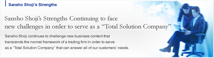 Sansho Shoji’s Strengths Continuing to face new challenges in order to serve as a “Total Solution Company” Sansho Shoji continues to challenge new business content that transcends the normal framework of a trading firm in order to serve as a “Total Solution Company” that can answer all of our customers’ needs.